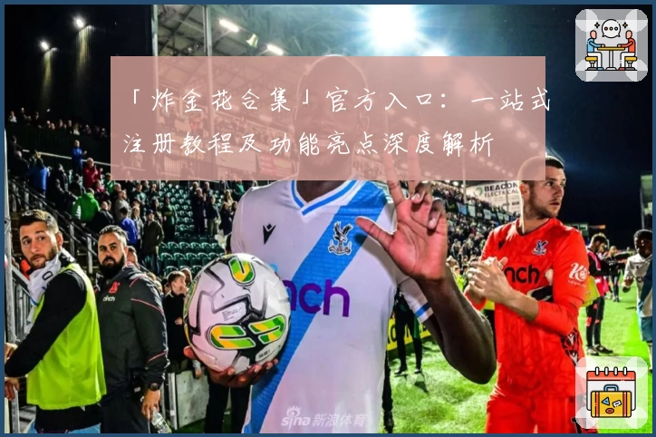「炸金花合集」官方入口：一站式注册教程及功能亮点深度解析