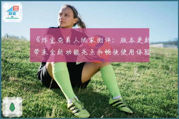 《炸金花真人玩家测评：版本更新带来全新功能亮点和畅快使用体验》