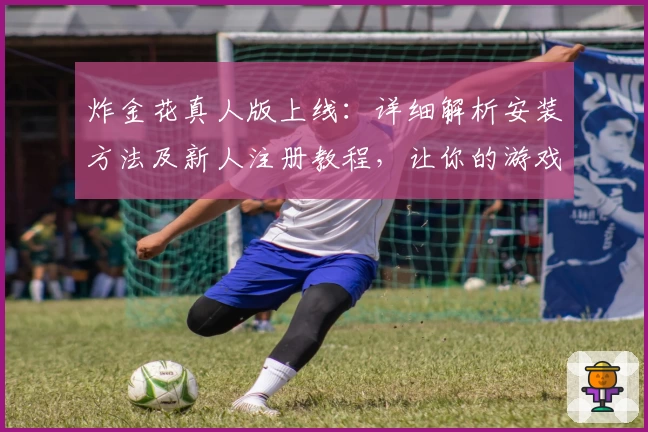 炸金花真人版上线：详细解析安装方法及新人注册教程，让你的游戏体验更畅快！