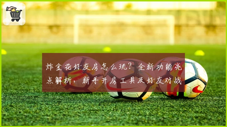 炸金花好友房怎么玩？全新功能亮点解析，新手开房工具及好友对战教程详解