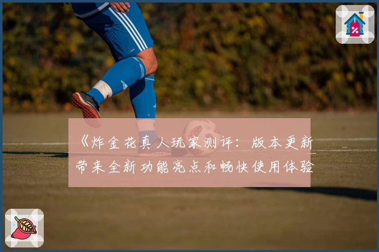 《炸金花真人玩家测评：版本更新带来全新功能亮点和畅快使用体验》