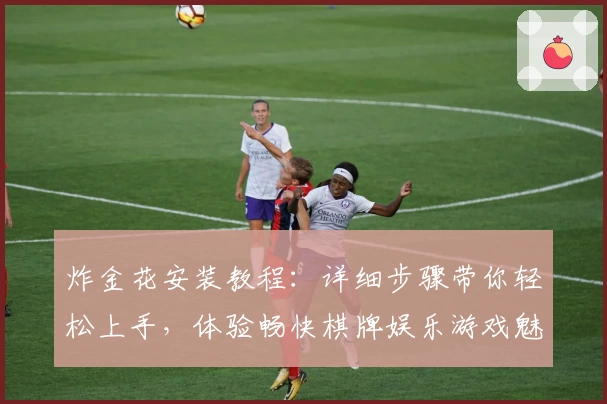 炸金花安装教程：详细步骤带你轻松上手，体验畅快棋牌娱乐游戏魅力