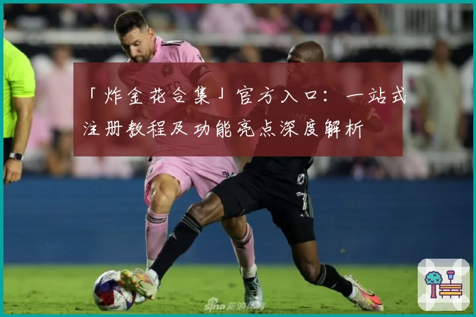 「炸金花合集」官方入口：一站式注册教程及功能亮点深度解析