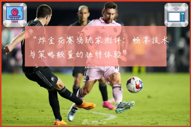 “炸金花赛场玩家测评：畅享技术与策略较量的独特体验”