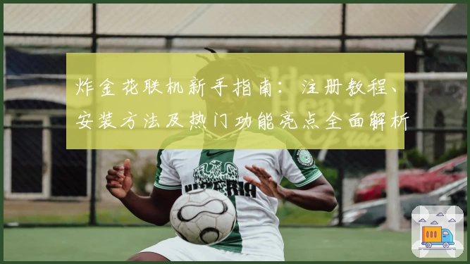 炸金花联机新手指南：注册教程、安装方法及热门功能亮点全面解析