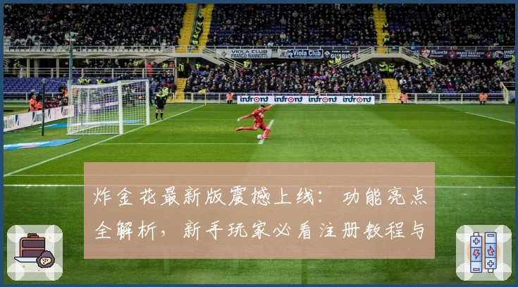 炸金花最新版震撼上线:功能亮点全解析,新手玩家必看注册教程与使用体验分享