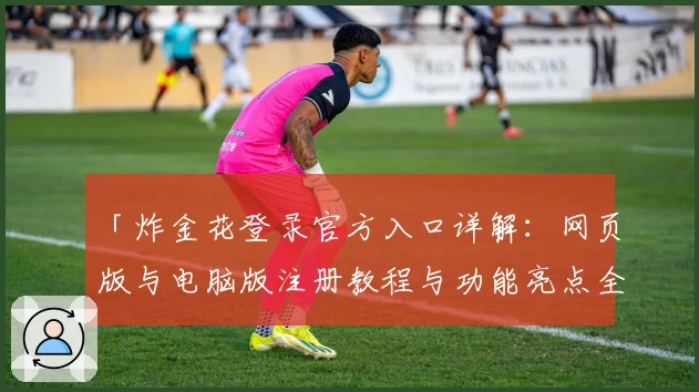 「炸金花登录官方入口详解：网页版与电脑版注册教程与功能亮点全面解析」
