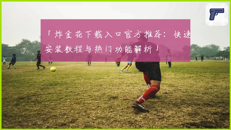 「炸金花下载入口官方推荐：快速安装教程与热门功能解析」