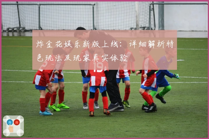 炸金花娱乐新版上线：详细解析特色玩法及玩家真实体验