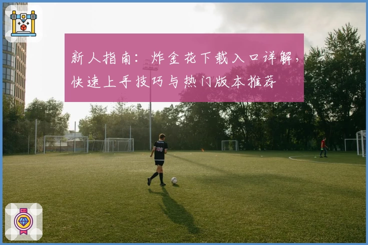 新人指南：炸金花下载入口详解，快速上手技巧与热门版本推荐