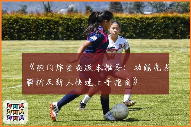 《热门炸金花版本推荐:功能亮点解析及新人快速上手指南》