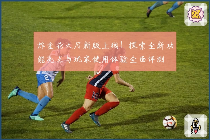 炸金花大厅新版上线!探索全新功能亮点与玩家使用体验全面评测