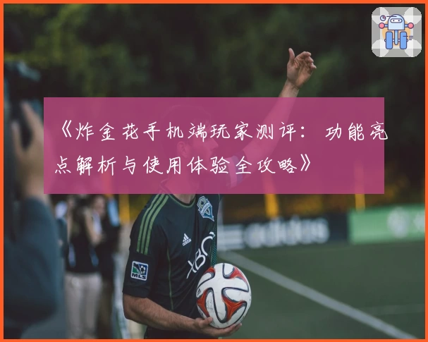 《炸金花手机端玩家测评：功能亮点解析与使用体验全攻略》