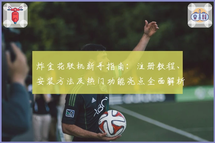 炸金花联机新手指南：注册教程、安装方法及热门功能亮点全面解析