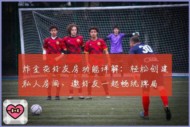 炸金花好友房功能详解:轻松创建私人房间,邀好友一起畅玩牌局