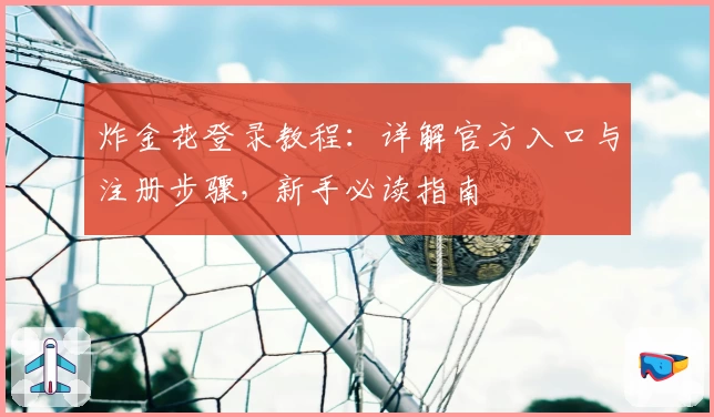 炸金花登录教程：详解官方入口与注册步骤，新手必读指南